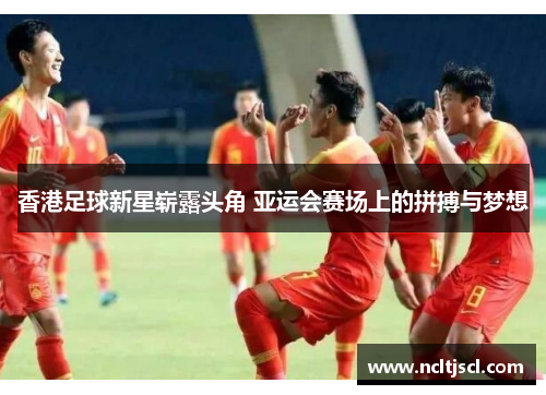 香港足球新星崭露头角 亚运会赛场上的拼搏与梦想