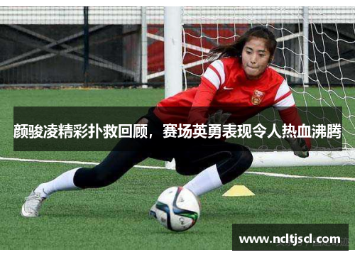 颜骏凌精彩扑救回顾，赛场英勇表现令人热血沸腾