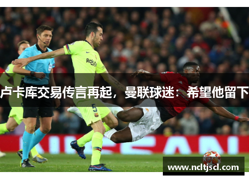 卢卡库交易传言再起，曼联球迷：希望他留下