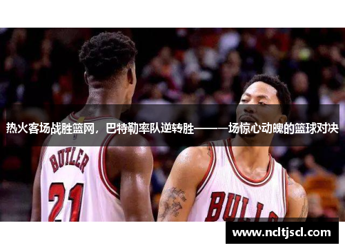 热火客场战胜篮网，巴特勒率队逆转胜——一场惊心动魄的篮球对决
