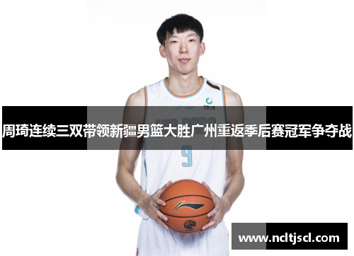 周琦连续三双带领新疆男篮大胜广州重返季后赛冠军争夺战