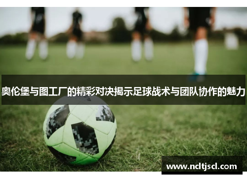 奥伦堡与图工厂的精彩对决揭示足球战术与团队协作的魅力