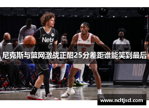 尼克斯与篮网激战正酣25分差距谁能笑到最后