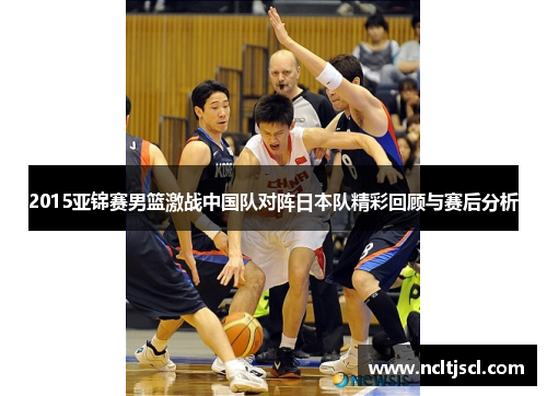 2015亚锦赛男篮激战中国队对阵日本队精彩回顾与赛后分析